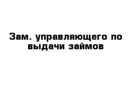 Зам. управляющего по выдачи займов